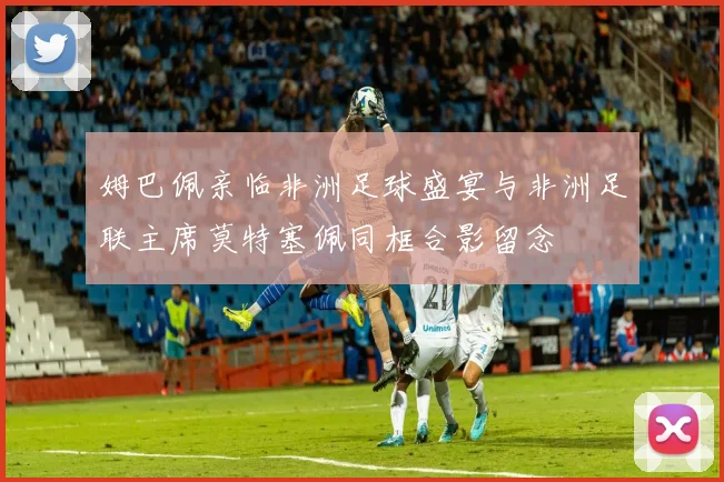 姆巴佩亲临非洲足球盛宴与非洲足联主席莫特塞佩同框合影留念