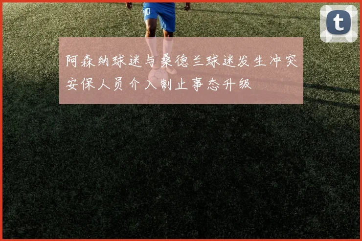 阿森纳球迷与桑德兰球迷发生冲突安保人员介入制止事态升级