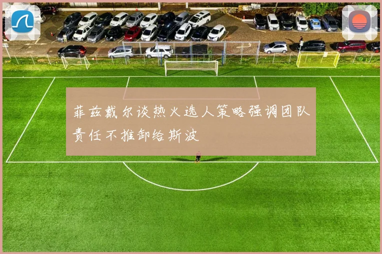 菲兹戴尔谈热火选人策略强调团队责任不推卸给斯波