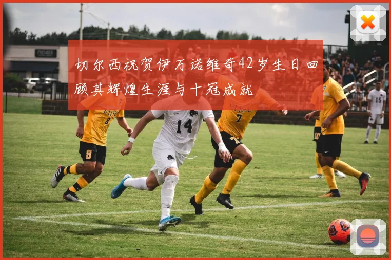 切尔西祝贺伊万诺维奇42岁生日回顾其辉煌生涯与十冠成就