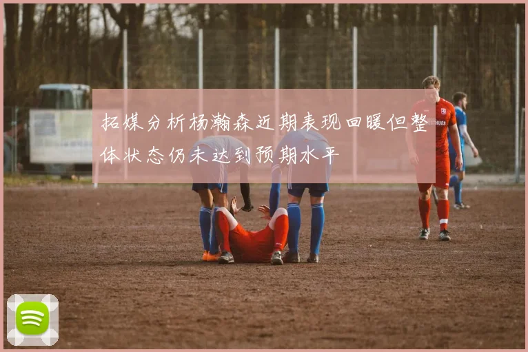 拓媒分析杨瀚森近期表现回暖但整体状态仍未达到预期水平