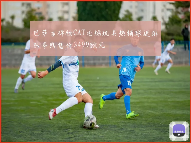 巴萨吉祥物CAT毛绒玩具热销球迷排队争购售价3499欧元