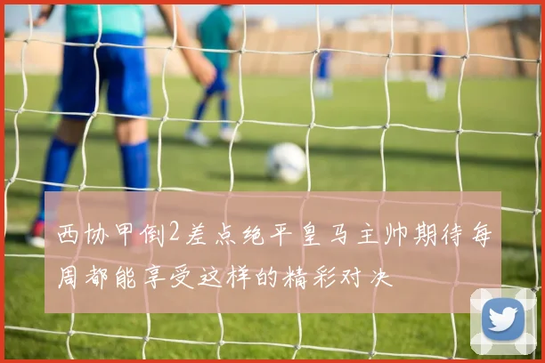 西协甲倒2差点绝平皇马主帅期待每周都能享受这样的精彩对决