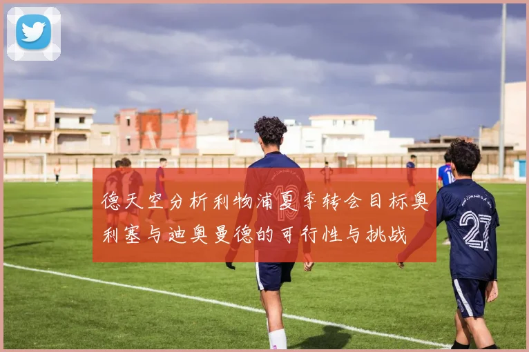 德天空分析利物浦夏季转会目标奥利塞与迪奥曼德的可行性与挑战
