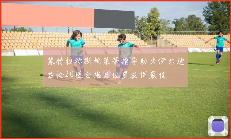 蒙特拉称斯帕莱蒂指导助力伊尔迪兹恰20适合拖后位置发挥最佳