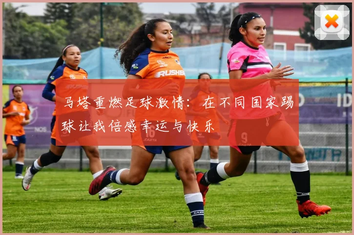 马塔重燃足球激情：在不同国家踢球让我倍感幸运与快乐