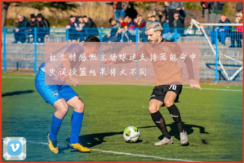 杜兰特感慨主场球迷支持若能命中失误投篮结果将大不同