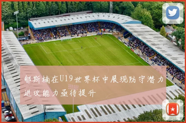 郇斯楠在U19世界杯中展现防守潜力进攻能力亟待提升
