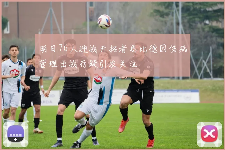 明日76人迎战开拓者恩比德因伤病管理出战存疑引发关注