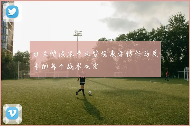 杜兰特谈末节未登场表示信任乌度卡的每个战术决定