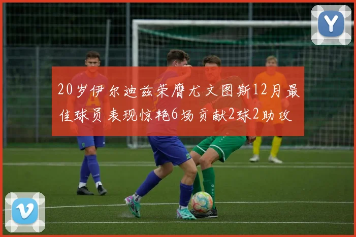 20岁伊尔迪兹荣膺尤文图斯12月最佳球员表现惊艳6场贡献2球2助攻