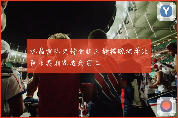 水晶宫队史转会收入榜揭晓埃泽比萨卡奥利塞名列前三