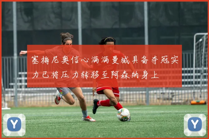 塞梅尼奥信心满满曼城具备夺冠实力已将压力转移至阿森纳身上