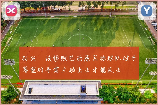 孙兴慜谈惨败巴西原因称球队过于尊重对手需主动出击才能反击