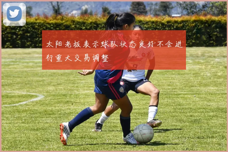 太阳老板表示球队状态良好不会进行重大交易调整