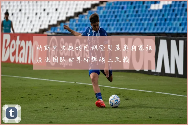 纳斯里力挺姆巴佩登贝莱奥利塞组成法国队世界杯锋线三叉戟