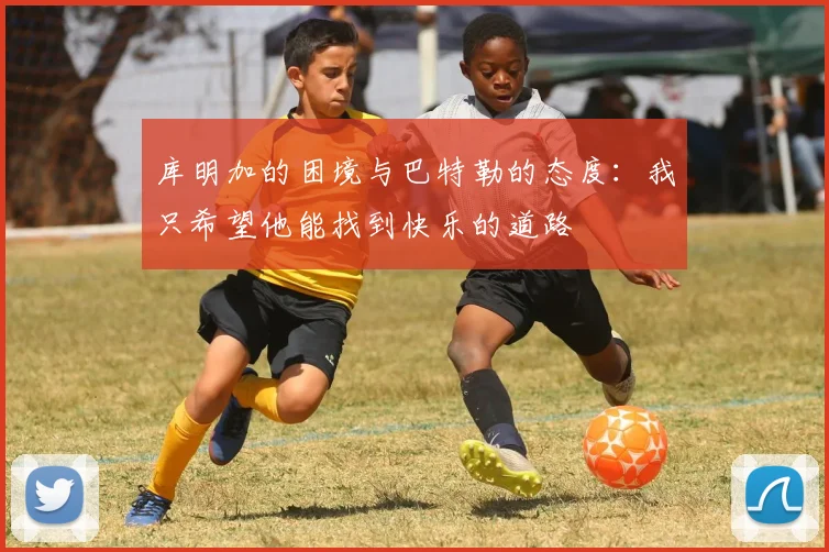 库明加的困境与巴特勒的态度：我只希望他能找到快乐的道路