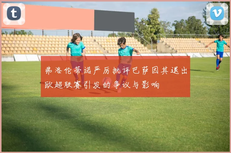 弗洛伦蒂诺严厉批评巴萨因其退出欧超联赛引发的争议与影响