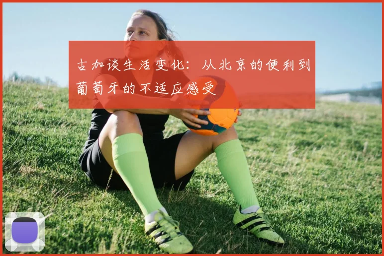 古加谈生活变化：从北京的便利到葡萄牙的不适应感受