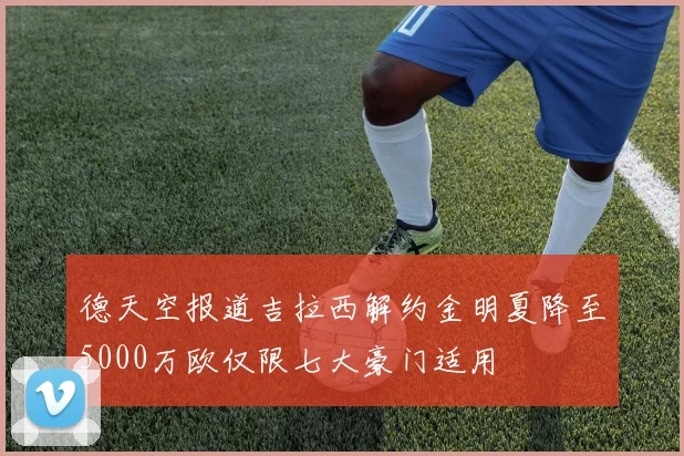 德天空报道吉拉西解约金明夏降至5000万欧仅限七大豪门适用