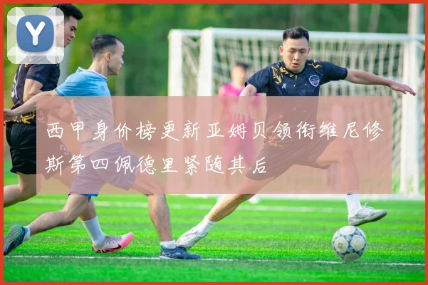 西甲身价榜更新亚姆贝领衔维尼修斯第四佩德里紧随其后