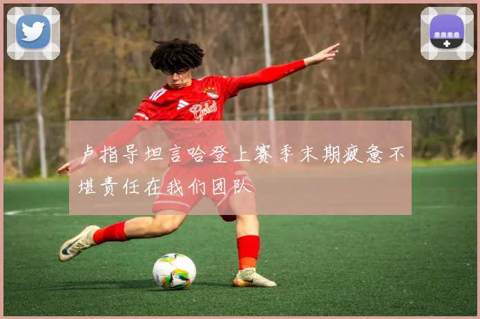 卢指导坦言哈登上赛季末期疲惫不堪责任在我们团队