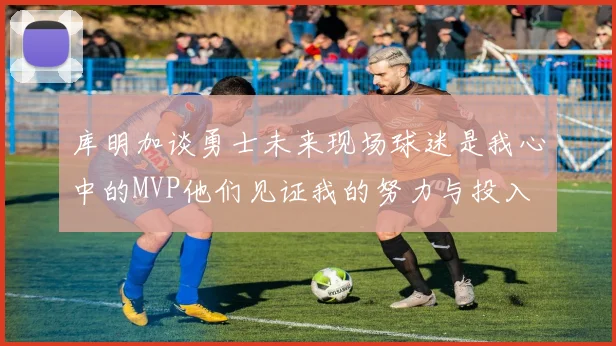 库明加谈勇士未来现场球迷是我心中的MVP他们见证我的努力与投入